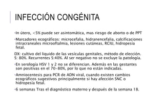 INFECCIÓN CONGÉNITA
•In útero, <5% puede ser asintomática, mas riesgo de aborto o de PPT
•Marcadores ecográficos: microcefalia, hidranencefalia, calcificaciones
intracraneales microoftalmia, lesiones cutáneas, RCIU, hidropesía
fetal.
DX: cultivo del liquido de las vesículas genitales, método de elección.
S: 80%. Recurrentes S:40%. Al ser negativo no se excluye la patología.
•En serología HSV 1 y 2 no se diferencian. Además en las gestantes
son positivas en el 70-80%, por lo que no están indicadas.
•Amniocentesis para PCR de ADN viral, cuando existen cambios
ecográficos sugestivos principalmente si hay afección SNC o
hidropesía fetal.
•6 semanas Tras el diagnóstico materno y después de la semana 18.
 