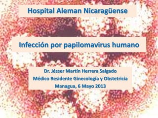 Infección por papilomavirus humano
Dr. Jésser Martín Herrera Salgado
Médico Residente Ginecología y Obstetricia
Managua, 6 Mayo 2013
Hospital Aleman Nicaragüense
 