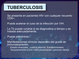 Se presenta en pacientes HIV con cualquier recuento
CD4+.
Puede acelerar el cuso de la infección por VIH.
La Tb puede curarse si se diagnostica a tiempo y es
tratada adecuadamente.
Puede prevenirse.
Manifestaciones clínicas dependen del grado de
inmunosupresión.
• Estadío avanzado: cuadros atípicos. Extrapulmonares.
• Tempranamente (CD4+>350) presentación pulmonar clásica.
 