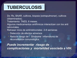 Dx: Rx, BAAR, cultivos, biopsia (extrapulmonar), cultivos
(diseminados).
Tratamiento: TAES, 6 meses.
Algunos medicamentos antifímicos interactúan con los anti
retrovirales.
Retrasar inicio de antirretrovirales 2-8 semanas
• Detección de efectos adversos
• Reduce riesgo de : Síndrome inflamatorio de
reconstitución inmunológica.
Puede incrementar riesgo de
complicaciones y mortalidad asociada a VIH.
 