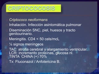 Criptococo neoformans
Inhalación. Infección asintomática pulmonar
Diseminación SNC, piel, huesos y tracto
genitourinario.
Meningitis. CD4 < 50 cels/mcL
¼ signos meníngeos
TAC: atrofia cerebral y alargamiento ventricular.
LCR: incremento proteínas, glucosa nl.
TINTA CHINA (+) 70%
Tx: Fluconazol / Anfotericina B.
 