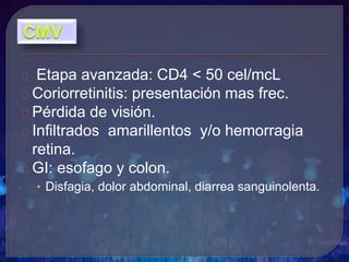 Etapa avanzada: CD4 < 50 cel/mcL
Coriorretinitis: presentación mas frec.
Pérdida de visión.
Infiltrados amarillentos y/o hemorragia
retina.
GI: esofago y colon.
• Disfagia, dolor abdominal, diarrea sanguinolenta.
 