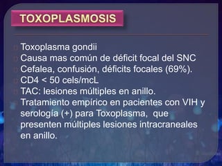 Toxoplasma gondii
Causa mas común de déficit focal del SNC
Cefalea, confusión, déficits focales (69%).
CD4 < 50 cels/mcL
TAC: lesiones múltiples en anillo.
Tratamiento empírico en pacientes con VIH y
serología (+) para Toxoplasma, que
presenten múltiples lesiones intracraneales
en anillo.
 