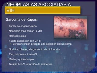 Sarcoma de Kaposi
Tumor de origen incierto
Neoplasia mas común VIH
Homosexuales
Fuerte asociación con VH-8.
• Seroconversión precede a la aparición del Sarcoma.
Nodulos, placas, alargamiento de Linfonodos.
Piel, pulmones, tracto GI.
Radio y quimioterapia
Terapia A-R-V reducción de incidencia.
 
