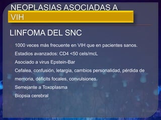 LINFOMA DEL SNC
1000 veces más frecuente en VIH que en pacientes sanos.
Estadios avanzados: CD4 <50 cels/mcL
Asociado a virus Epstein-Bar
Cefalea, confusión, letargia, cambios personalidad, pérdida de
memoria, déficits focales, convulsiones.
Semejante a Toxoplasma
Biopsia cerebral
 
