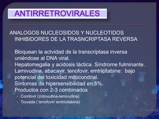 ANALOGOS NUCLEOSIDOS Y NUCLEOTIDOS
INHIBIDORES DE LA TRASNCRIPTASA REVERSA
Bloquean la actvidad de la transcriptasa inversa
uniéndose al DNA viral.
Hepatomegalia y acidosis láctica. Síndrome fulminante.
Lamivudina, abacavir, tenofovir, emtricitabine: bajo
potencial del toxicidad mitocondrial.
Síntomas de hipersensibilidad en 5%.
Productos con 2-3 combinados
• Combivir (zidovudina-lamivudina)
• Truvada ( tenofovir/ emtricitabina)
 