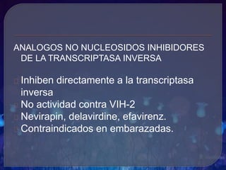 ANALOGOS NO NUCLEOSIDOS INHIBIDORES
DE LA TRANSCRIPTASA INVERSA
Inhiben directamente a la transcriptasa
inversa
No actividad contra VIH-2
Nevirapin, delavirdine, efavirenz.
Contraindicados en embarazadas.
 