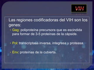 Las regiones codificadoras del VIH son los
genes:
• Gag: poliproteína precursora que es escindida
para formar de 3-5 proteínas de la cápside.
• Pol: transcriptasa inversa, integrasa y proteasa.
• Env: proteínas de la cubierta.
 