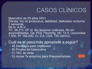 Masculino de 29 años HIV+
Disnea, tos no productiva, debilidad, diaforesis nocturna
2 semanas.
No tx A-R-V
TC. 38.2°C. EF nl. Sin lesiones cutáneas. Rx sin
anormalidades. Ga: PO2 70mmHg. Hb: 12.5, Leucocitos:
7,500, Pl: 185,000, Cr: 0.8, CD4: 150 cel/mcL.
Cuál es el paso más apropiado a seguir?
• A) Serología para criptococo
• B) Prueba de tuberculina
• C) TAC de tórax
• D) Iniciar Tx empírico para Pneumocistosis.
 