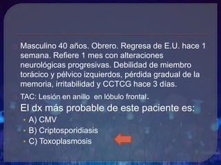 Masculino 40 años. Obrero. Regresa de E.U. hace 1
semana. Refiere 1 mes con alteraciones
neurológicas progresivas. Debilidad de miembro
torácico y pélvico izquierdos, pérdida gradual de la
memoria, irritabilidad y CCTCG hace 3 días.
TAC: Lesión en anillo en lóbulo frontal.
El dx más probable de este paciente es:
• A) CMV
• B) Criptosporidiasis
• C) Toxoplasmosis
 