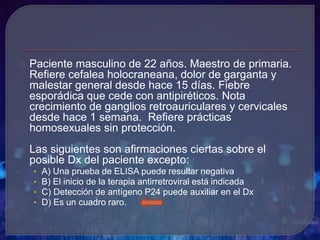 Paciente masculino de 22 años. Maestro de primaria.
Refiere cefalea holocraneana, dolor de garganta y
malestar general desde hace 15 días. Fiebre
esporádica que cede con antipiréticos. Nota
crecimiento de ganglios retroauriculares y cervicales
desde hace 1 semana. Refiere prácticas
homosexuales sin protección.
Las siguientes son afirmaciones ciertas sobre el
posible Dx del paciente excepto:
• A) Una prueba de ELISA puede resultar negativa
• B) El inicio de la terapia antirretroviral está indicada
• C) Detección de antígeno P24 puede auxiliar en el Dx
• D) Es un cuadro raro.
 
