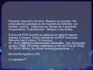 Paciente masculino 28 años. Maestro de primaria. Sin
antecedentes patológicos de importancia referidos por
familiar ( primo). Urgencias por disnea de 2 semanas.
Incapacitante. Exacerbación. Alérgico a las Sulfas.
Evento de PCR durante su estancia en sala de espera.
Ingresa a choque. Incian maniobras de RCP avanzado.
Revierte tras 5 ciclos ( 10 minutos) .
Rx tórax: infiltrados intersticiales bilaterales. GA: hipoxemia
severa ( PO2: 55mmHg) conectado a VM con Fio2 al 100%.
TA: 80/40 mmHg. Se inician aminas vasoactivas.
Se solicita ingreso a UCI.
Lo ingresan??
 