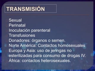 Sexual
Perinatal
Inoculación parenteral
Transfusiones
Donadores: órganos o semen.
Norte América: Contactos homosexuales
Europa y Asia: uso de jeringas no
esterilizadas para consumo de drogas IV.
África: contactos heterosexuales.
 