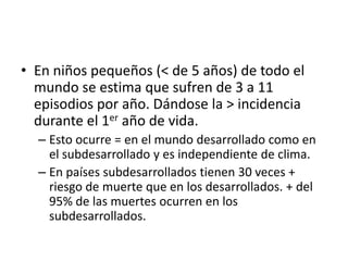 En niños pequeños (< de 5 años) de todo el mundo se estima que sufren de 3 a 11 episodios por año. Dándose la > incidencia durante el 1er año de vida.Esto ocurre = en el mundo desarrollado como en el subdesarrollado y es independiente de clima.En países subdesarrollados tienen 30 veces + riesgo de muerte que en los desarrollados. + del 95% de las muertes ocurren en los subdesarrollados.