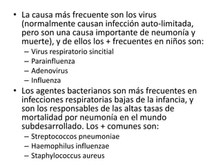 La causa más frecuente son los virus (normalmente causan infección auto-limitada, pero son una causa importante de neumonía y muerte), y de ellos los + frecuentes en niños son:Virus respiratorio sincitialParainfluenzaAdenovirusInfluenzaLos agentes bacterianos son más frecuentes en infecciones respiratorias bajas de la infancia, y son los responsables de las altas tasas de mortalidad por neumonía en el mundo subdesarrollado. Los + comunes son:StreptococcospneumoniaeHaemophilusinfluenzaeStaphylococcusaureus