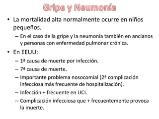 Gripe y NeumoníaLa mortalidad alta normalmente ocurre en niños pequeños.En el caso de la gripe y la neumonía también en ancianos y personas con enfermedad pulmonar crónica.En EEUU:1ª causa de muerte por infección.7ª causa de muerte.Importante problema nosocomial (2ª complicación infecciosa más frecuente de hospitalización).Infección + frecuente en UCI.Complicación infecciosa que + frecuentemente provoca la muerte.