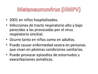 Metaneumovirus (HMPV)2001 en niños hospitalizados.Infecciones de tracto respiratorio alto y bajo parecidas a las provocadas por el virus respiratorio sincitial.Ocurre tanto en niños como en adultos.Puedecausarenfermedadsevera en personas quevivan en pésimascondicionessanitarias.Puedeprovocarepisodios de estornudos y exacerbacionesasmáticas.