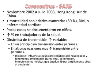 Coronavirus - SARSNoviembre 2002 a Julio 2003, Hong Kong, sur de China.> mortalidad con edades avanzadas (50 %), DM, o enfermedad cardiaca.Pocos casos se documentaron en niños.↑ % en trabajadores de la salud.Dinámica de transmisión ↑ variable:En un principio no transmisión entre personas.En algunas ocasiones muy ↑ transmisión entre personas.Hipótesis: Influencia según características del hospedador y fenómenos ambientales (carga viral, co-infección, intervenciones médicas que puedan liberar ampliamente virus al ambiente).