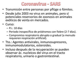 Coronavirus - SARSTransmisión entre personas por pflüge o fómites.Desde julio 2003 no virus en animales, pero sí potenciales reservorios de zoonosis en animales exóticos de venta en mercados.Curso:P.i.: 10 díasPeriodo inespecífico de pródromos con fiebre (2-7 días).Compromiso respiratorio abrupto o gradual (a menudo requieren respiración artificial).Tto.: Agentes antivirales, inmunosupresores, inmunomodulatorios, esteroides.Incluso después de la recuperación se pueden observar ác. nucleicos del virus en el tracto respiratorio, urinario o gastrointestinal.
