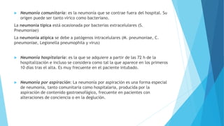  Neumonía comunitaria: es la neumonía que se contrae fuera del hospital. Su
origen puede ser tanto vírico como bacteriano.
La neumonía típica está ocasionada por bacterias extracelulares (S.
Pneumoniae)
La neumonía atípica se debe a patógenos intracelulares (M. pneumoniae, C.
pneumoniae, Legionella pneumophila y virus)
 Neumonía hospitalaria: es la que se adquiere a partir de las 72 h de la
hospitalización e incluso se considera como tal la que aparece en los primeros
10 días tras el alta. Es muy frecuente en el paciente intubado.
 Neumonía por aspiración: La neumonía por aspiración es una forma especial
de neumonía, tanto comunitaria como hospitalaria, producida por la
aspiración de contenido gastroesofágico, frecuente en pacientes con
alteraciones de conciencia o en la deglución.
 