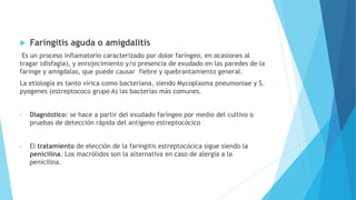  Faringitis aguda o amigdalitis
Es un proceso inflamatorio caracterizado por dolor faríngeo, en ocasiones al
tragar (disfagia), y enrojecimiento y/o presencia de exudado en las paredes de la
faringe y amígdalas, que puede causar fiebre y quebrantamiento general.
La etiología es tanto vírica como bacteriana, siendo Mycoplasma pneumoniae y S.
pyogenes (estreptococo grupo A) las bacterias más comunes.
• Diagnóstico: se hace a partir del exudado faríngeo por medio del cultivo o
pruebas de detección rápida del antígeno estreptocócico
• El tratamiento de elección de la faringitis estreptocócica sigue siendo la
penicilina. Los macrólidos son la alternativa en caso de alergia a la
penicilina.
 