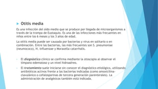  Otitis media
Es una infección del oído medio que se produce por llegada de microorganismos a
través de la trompa de Eustaquio. Es una de las infecciones más frecuentes en
niños entre los 6 meses y los 3 años de edad.
La otitis media puede ser causada por bacterias y virus en solitario o en
combinación. Entre las bacterias, las más frecuentes son S. pneumoniae
(neumococo), H. influenzae y Moraxella catarrhalis.
• El diagnóstico clínico se confirma mediante la otoscopia al observar el
tímpano edematoso y un nivel hidroaéreo.
• El tratamiento suele iniciarse sin conocer el diagnóstico etiológico, utilizando
antibióticos activos frente a las bacterias indicadas (como amoxicilina-
clavulánico o cefalosporinas de tercera generación parenterales). La
administración de analgésicos también está indicada.
 