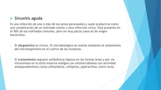  Sinusitis aguda
Es una infección de uno o más de los senos paranasales y suele producirse como
una complicación de un resfriado común u otra infección vírica. Está presente en
el 90% de los resfriados comunes, pero en muy pocos casos es de origen
bacteriano.
• El diagnóstico es clínico. El microbiológico se realiza mediante el aislamiento
del microorganismo en el cultivo de las muestras.
• El tratamiento requiere antibióticos tópicos en las formas leves y por vía
intravenosa en la otitis externa maligna con antimicrobianos con actividad
antipseudomónica como ceftazidima, cefepima, piperacilina, entre otras.
 