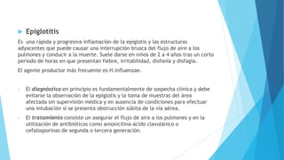  Epiglotitis
Es una rápida y progresiva inflamación de la epiglotis y las estructuras
adyacentes que puede causar una interrupción brusca del flujo de aire a los
pulmones y conducir a la muerte. Suele darse en niños de 2 a 4 años tras un corto
período de horas en que presentan fiebre, irritabilidad, disfonía y disfagia.
El agente productor más frecuente es H.influenzae.
• El diagnóstico en principio es fundamentalmente de sospecha clínica y debe
evitarse la observación de la epiglotis y la toma de muestras del área
afectada sin supervisión médica y en ausencia de condiciones para efectuar
una intubación si se presenta obstrucción súbita de la vía aérea.
• El tratamiento consiste un asegurar el flujo de aire a los pulmones y en la
utilización de antibióticos como amoxicilina-ácido clavulánico o
cefalosporinas de segunda o tercera generación.
 