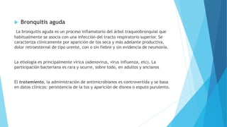  Bronquitis aguda
La bronquitis aguda es un proceso inflamatorio del árbol traqueobronquial que
habitualmente se asocia con una infección del tracto respiratorio superior. Se
caracteriza clínicamente por aparición de tos seca y más adelante productiva,
dolor retroesternal de tipo urente, con o sin fiebre y sin evidencia de neumonía.
La etiología es principalmente vírica (adenovirus, virus influenza, etc). La
participación bacteriana es rara y ocurre, sobre todo, en adultos y ancianos
El tratamiento, la administración de antimicrobianos es controvertida y se basa
en datos clínicos: persistencia de la tos y aparición de disnea o esputo purulento.
 
