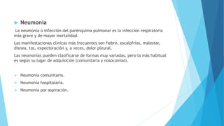  Neumonía
La neumonía o infección del parénquima pulmonar es la infección respiratoria
más grave y de mayor mortalidad.
Las manifestaciones clínicas más frecuentes son fiebre, escalofríos, malestar,
disnea, tos, expectoración y, a veces, dolor pleural.
Las neumonías pueden clasificarse de formas muy variadas, pero la más habitual
es según su lugar de adquisición (comunitaria y nosocomial).
 Neumonía comunitaria.
 Neumonía hospitalaria.
 Neumonía por aspiración.
 