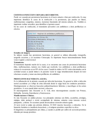 CISTITIS O INFECCION URINARIA RECURRENTE.
Puede ser causada por persistencia bacteriana en el tracto urinario o bien por reinfección. Es muy
importante identificar la causa de la reinfección o la persistencia, que pueden ser litiasis,
malformaciones congénitas, tumores, trastornos funcionales del sistema urinario, etc. También es
importante realizar urocultivo para identificar el germen causal.
En los casos de reinfección, el tratamiento preventivo con antibióticos a dosis profilácticas es
efectivo.
Estudios de imagen.
Se indican cuando hay persistencia bacteriana, en general se utilizan ultrasonido, tomografía,
urografía excretora, y en ocasiones Cistoscopía. Es importante buscar intencionadamente fístula
vesico-vaginal y enterovesical.
Tratamiento.
El tratamiento depende mucho de la causa, si se encuentra una causa de persistencia bacteriana
(litos, malformaciones, tumores etc.) habrá que resolverla. Los antibióticos a dosis profilácticas
reducen la recurrencia en un 95% de los casos. Cuando la cistitis o la ITU están relacionadas con la
actividad sexual, se puede indicar a la paciente vaciar la vejiga inmediatamente después de tener
relaciones sexuales y tomar una dosis profiláctica de antibiótico.
PROSTATITIS BACTERIANA AGUDA.
Es la inflamación de la próstata causada por infección bacteriana. En general se debe a infección
uretral ascendente y/o reflujo de orina infectada desde la vejiga hacia los conductos prostáticos.
Histologicamente se observan leucocitos polimorfonucleares linfocitos y macrófagos en los acinos
prostáticos. A veces puede haber necrosis y abscesos.
El microorganismo más frecuente es E. Coli, otros microorganismos causales son Proteus,
Klebsiella, Serratria, Enterobacter y Eneterococus.
Manifestaciones Clínicas.
Es más frecuente en adultos jóvenes. Los principales síntomas son fiebre, escalofríos, artralgias,
mialgias, dolor perineal o rectal, acompañado de síntomas urinarios como tenesmo vesical,
polaquiuria, y disuria. En ocasiones puede desencadenar retención urinaria aguda.
Al tacto rectal se palpa una próstata dolorosa. El EGO muestra leucocitos y eritrocitos. En la
biometría hemática se manifiesta leucocitosis, y el antígeno prostático específico se eleva.
El diagnóstico es principalmente por clínica, y cuando es posible por cultivo de secreción prostática
obtenida por masaje prostático.
 