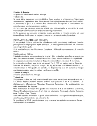 Estudios de Imagen.
En general no son de utilidad en esta patología.
Tratamiento.
Se puede iniciar tratamiento empírico dirigido a Gram negativos y a Enterococos. Trimetroprim
Sulfametoxazol y Quinolonas tiene fuerte penetración al tejido prostático (Excepto Moxifloxacina).
El tratamiento es por 4 a 6 semanas. Las combinaciones de ampicilina o cefalosporinas más
aminoglucosidos, son buenas opciones también.
En los casos que presentan retención urinaria está contraindicado la colocación de sonda
transuretral, lo correcto es realizar derivación urinaria por cistostomía.
En los pacientes que presentan septicemia, absceso prostático o retención urinaria, así como
comorbilidades significativas, lo correcto es manejarlos con tratamiento intrahospitalario.
PROSTATITIS BACTERIANA CRONICA.
Es una patología de inicio insidioso, con infecciones urinarias recurrentes y recidivantes, causadas
por la presencia del patógeno el líquido prostático. Los microorganismos causantes son los mismos
que en la prostatitis aguda.
En la actualidad se cree que Micoplasma, Ureaplasma y Chlamydia no son causantes de prostatitis
crónica.
Manifestaciones clínicas.
Principalmente disuria, tenesmo polaquiuria, nicturia y dolor perineal, en general no se presenta con
fiebre. Frecuentemente existe el antecedente de infección del tracto urinario, uretritis o epididimitis.
En los pacientes que son asintomáticos el diagnóstico se suele hacer por estudio de bacteriuria.
La exploración mediante tacto rectal es normal. En el EGO se pueden apreciar bacterias y
leucocitos en ocasiones, aunque no siempre. No hay leucocitosis en la biometría hemática. Las
concentraciones de APE pueden ser elevadas. El diagnóstico se hace por exclusión o bien por
muestras de orina post-masaje prostático, cuando esto es posible.
Estudios de imagen.
No tienen aplicación en esta patología.
Tratamiento.
El tratamiento es igual que en la prostatitis aguda, pero puede ser necesario prolongarlo hasta por 3
o 4 meses, Algunos pacientes muestra respuesta con Quinolonas a las 4 a 6 semanas. Los
alfabloqueadores (Tamsulosina, Alfuzocina, Doxazocina, Terazocina) y los antinflamatorios son
útiles para disminuir los síntomas.
Otros tratamientos de tercera línea pueden ser: inhibidores de la 5 alfa reductasa (Finasteride,
Dutasteride), glucosaminoglucanos, Quercetina (un antioxidante flavonoide), así como fitoterapias
como Cernilton y Saw Palmetto.
Para evitar episodios recurrentes se puede utilizar antibióticos a dosis profilácticas (Trimetroprim,
ciprofloxacina, nitrofurantoina) una sola vez al día.
Se ha utilizado la RTUP como tratamiento pero en general los resultados no suelen ser buenos y
actualmente no se recomienda.
 
