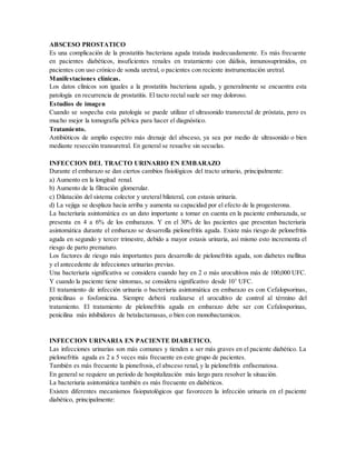 ABSCESO PROSTATICO
Es una complicación de la prostatitis bacteriana aguda tratada inadecuadamente. Es más frecuente
en pacientes diabéticos, insuficientes renales en tratamiento con diálisis, inmunosuprimidos, en
pacientes con uso crónico de sonda uretral, o pacientes con reciente instrumentación uretral.
Manifestaciones clínicas.
Los datos clínicos son iguales a la prostatitis bacteriana aguda, y generalmente se encuentra esta
patología en recurrencia de prostatitis. El tacto rectal suele ser muy doloroso.
Estudios de imagen
Cuando se sospecha esta patología se puede utilizar el ultrasonido transrectal de próstata, pero es
mucho mejor la tomografía pélvica para hacer el diagnóstico.
Tratamiento.
Antibióticos de amplio espectro más drenaje del absceso, ya sea por medio de ultrasonido o bien
mediante resección transuretral. En general se resuelve sin secuelas.
INFECCION DEL TRACTO URINARIO EN EMBARAZO
Durante el embarazo se dan ciertos cambios fisiológicos del tracto urinario, principalmente:
a) Aumento en la longitud renal.
b) Aumento de la filtración glomerular.
c) Dilatación del sistema colector y ureteral bilateral, con estasis urinaria.
d) La vejiga se desplaza hacia arriba y aumenta su capacidad por el efecto de la progesterona.
La bacteriuria asintomática es un dato importante a tomar en cuenta en la paciente embarazada, se
presenta en 4 a 6% de los embarazos. Y en el 30% de las pacientes que presentan bacteriuria
asintomática durante el embarazo se desarrolla pielonefritis aguda. Existe más riesgo de pelonefritis
aguda en segundo y tercer trimestre, debido a mayor estasis urinaria, así mismo esto incrementa el
riesgo de parto prematuro.
Los factores de riesgo más importantes para desarrollo de pielonefritis aguda, son diabetes mellitus
y el antecedente de infecciones urinarias previas.
Una bacteriuria significativa se considera cuando hay en 2 o más urocultivos más de 100,000 UFC.
Y cuando la paciente tiene síntomas, se considera significativo desde 103
UFC.
El tratamiento de infección urinaria o bacteriuria asintomática en embarazo es con Cefalopsorinas,
penicilinas o fosfomicina. Siempre deberá realizarse el urocultivo de control al término del
tratamiento. El tratamiento de píelonefritis aguda en embarazo debe ser con Cefalosporinas,
penicilina más inhibidores de betalactamasas, o bien con monobactamicos.
INFECCION URINARIA EN PACIENTE DIABETICO.
Las infecciones urinarias son más comunes y tienden a ser más graves en el paciente diabético. La
pielonefritis aguda es 2 a 5 veces más frecuente en este grupo de pacientes.
También es más frecuente la pionefrosis, el absceso renal, y la pielonefritis enfisematosa.
En general se requiere un periodo de hospitalización más largo para resolver la situación.
La bacteriuria asintomática también es más frecuente en diabéticos.
Existen diferentes mecanismos fisiopatológicos que favorecen la infección urinaria en el paciente
diabético, principalmente:
 