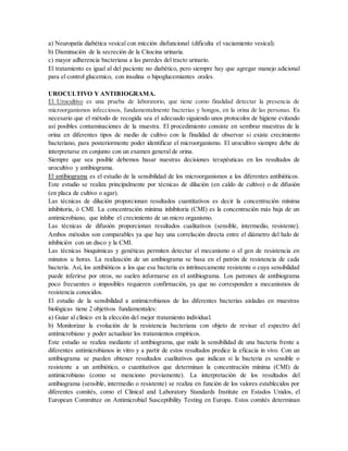 a) Neuropatía diabética vesical con micción disfuncional (dificulta el vaciamiento vesical).
b) Disminución de la secreción de la Citocina urinaria.
c) mayor adherencia bacteriana a las paredes del tracto urinario.
El tratamiento es igual al del paciente no diabético, pero siempre hay que agregar manejo adicional
para el control glucemico, con insulina o hipoglucemiantes orales.
UROCULTIVO Y ANTIBIOGRAMA.
El Urocultivo es una prueba de laboratorio, que tiene como finalidad detectar la presencia de
microorganismos infecciosos, fundamentalmente bacterias y hongos, en la orina de las personas. Es
necesario que el método de recogida sea el adecuado siguiendo unos protocolos de higiene evitando
así posibles contaminaciones de la muestra. El procedimiento consiste en sembrar muestras de la
orina en diferentes tipos de medio de cultivo con la finalidad de observar si existe crecimiento
bacteriano, para posteriormente poder identificar el microorganismo. El urocultivo siempre debe de
interpretarse en conjunto con un examen general de orina.
Siempre que sea posible debemos basar nuestras decisiones terapéuticas en los resultados de
urocultivo y antibiograma.
El antibiograma es el estudio de la sensibilidad de los microorganismos a los diferentes antibióticos.
Este estudio se realiza principalmente por técnicas de dilución (en caldo de cultivo) o de difusión
(en placa de cultivo o agar).
Las técnicas de dilución proporcionan resultados cuantitativos es decir la concentración mínima
inhibitoria, ó CMI. La concentración mínima inhibitoria (CMI) es la concentración más baja de un
antimicrobiano, que inhibe el crecimiento de un micro organismo.
Las técnicas de difusión proporcionan resultados cualitativos (sensible, intermedio, resistente).
Ambos métodos son comparables ya que hay una correlación directa entre el diámetro del halo de
inhibición con un disco y la CMI.
Las técnicas bioquímicas y genéticas permiten detectar el mecanismo o el gen de resistencia en
minutos u horas. La realización de un antibiograma se basa en el patrón de resistencia de cada
bacteria. Así, los antibióticos a los que esa bacteria es intrínsecamente resistente o cuya sensibilidad
puede inferirse por otros, no suelen informarse en el antibiograma. Los patrones de antibiograma
poco frecuentes o imposibles requieren confirmación, ya que no corresponden a mecanismos de
resistencia conocidos.
El estudio de la sensibilidad a antimicrobianos de las diferentes bacterias aisladas en muestras
biológicas tiene 2 objetivos fundamentales:
a) Guiar al clínico en la elección del mejor tratamiento individual.
b) Monitorizar la evolución de la resistencia bacteriana con objeto de revisar el espectro del
antimicrobiano y poder actualizar los tratamientos empíricos.
Este estudio se realiza mediante el antibiograma, que mide la sensibilidad de una bacteria frente a
diferentes antimicrobianos in vitro y a partir de estos resultados predice la eficacia in vivo. Con un
antibiograma se pueden obtener resultados cualitativos que indican si la bacteria es sensible o
resistente a un antibiótico, o cuantitativos que determinan la concentración mínima (CMI) de
antimicrobiano (como se menciono previamente). La interpretación de los resultados del
antibiograma (sensible, intermedio o resistente) se realiza en función de los valores establecidos por
diferentes comités, como el Clinical and Laboratory Standards Institute en Estados Unidos, el
European Committee on Antimicrobial Susceptibility Testing en Europa. Estos comités determinan
 