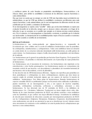 y establecen puntos de corte basados en propiedades microbiológicas, farmacocinéticas y de
eficacia clínica, para definir la sensibilidad o resistencia de las diferentes especies bacterianas a
cada antimicrobiano.
Hay que tener en cuenta que no siempre un valor de CMI más bajo indica mayor actividad de este
antimicrobiano, ya que las CMI que definen la sensibilidad o resistencia son diferentes para cada
especie bacteriana y cada antimicrobiano, por lo cual son importantes los diferentes niveles de corte
establecidos por los comités y estándares de laboratorio.
Si un microorganismo se reporta como “sensible” indica que con las dosis habituales se espera una
evolución favorable de la infección, siempre que se alcancen valores adecuados en el lugar de la
infección, lo que en ocasiones no es posible (por ejemplo en el sistema nervioso central, próstata,
etc). Por el contrario, si el microorganismo es intermedio o resistente, es probable que la evolución
sea desfavorable. La interpretación de la sensibilidad predice mejor el fracaso (cuando es resistente)
que el éxito (cuando es sensible) de un tratamiento.
BETALACTAMASAS
La betalactamasa es una enzima producida por algunas bacterias y es responsable de
la resistencia que éstas exhiben ante la acción de antibióticos betalactámicos como las penicilinas,
las cefalosporinas, monobactamicos y carbapenémicos. Todos estos antibióticos tienen un elemento
en común dentro de su estructura molecular denominado anillo betalactámico, un anillo químico de
cuatro átomos. Las betalcatamasas rompen el anillo, desactivando las propiedades anti microbianas
de la molécula.
Las betalactamasas por lo general son producidas por bacterias Gram Negativas. Por lo general, las
cepas resistentes a la penicilina se relacionan directamente con el porcentaje de cepas productoras
de betalactamasa.
Las betalactamasas son el mecanismo de resistencia a los betalactámicos más importante en las
enterobacterias y otros bacilos gramnegativos. Las betalactamasas pueden ser cromosómicas (de
trasmisión vertical, de una bacteria a sus descendientes) o plasmídicas (de trasmisión horizontal, de
una bacteria a otra no descendiente, a través de plásmidos).
Se han descrito más de 200 betalactamasas diferentes. Algunas son específicas para penicilinas (es
decir, penicilinasas) o cefalosporinas (es decir, cefalosporinasas), mientras que otras tienen un
espectro amplio de actividad, incluyendo algunas que son capaces de inactivar la mayoría de
antibióticos betalactámicos. Este último grupo de betalactamasas, llamadas betalactamasas de
espectro extendido (BLEE) es problemático porque con frecuencia están codificadas en plásmidos y
pueden transferirse de un microorganismo a otro, y son capaces de inactivar ampicilina,
amoxicilina, cefalosporinas (cefotaxima, ceftriaxona y ceftazidima), aztreonam y otros
betalactamicos. Se han detectado más de 50 variedades de BLEE, y los inhibidores de
betalactamasas (Ac. Clavulanico, Sulbactam, Tazobactam) no tienen ningún efecto sobre ellas.
Muchas de las cepas baterianas productoras de BLEE son además resistente a otros antibióticos
como las Quinolonas, lo que confiere una mayor dificultad al manejo. Actualmente los antibióticos
de elección para tratamiento de infecciones causadas por microorganismos productores de BLEE
son los Carbapenémicos (Imipenem, Meropenem, Doripenem, Ertapenem), desafortunadamente
estos medicamentos son solo de uso parenteral ya que no se absorben por vía oral. Además existen
otros mecanismos de resistencia a estos antibióticos así como la producción de carbapenemasas que
inactivan a estos antimicrobianos.
 