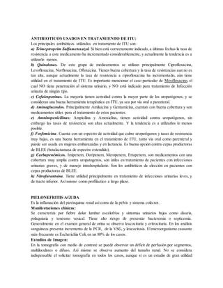ANTIBIOTICOS USADOS EN TRATAMIENTO DE ITU:
Los principales antibióticos utilizados en tratamiento de ITU son:
a) Trimeptroprim Sulfametoxazol. Si bien está correctamente indicado, a últimas fechas la tasa de
resistencia a este medicamento ha incrementado considerablemente, y actualmente la tendencia es a
utilizarlo menos.
b) Quinolonas. De este grupo de medicamentos se utilizan principalmente Ciprofloxacina,
Levofloxacina, Norfloxacina, Ofloxacina. Tienen buena cobertura y la tasa de resistencias aun no es
tan alta, aunque actualmente la tasa de resistencia a ciprofloxacina ha incrementado, aún tiene
utilidad en el tratamiento de ITU. Es importante mencionar el caso particular de Moxifloxacino, el
cual NO tiene penetración al sistema urinario, y NO está indicado para tratamiento de Infección
urinaria de ningún tipo.
c) Cefalosporinas. La mayoría tienen actividad contra la mayor parte de los uropatógenos, y se
consideran una buena herramienta terapéutica en ITU, ya sea por vía oral o parenteral.
d) Aminoglucosdos. Principalmente Amikacina y Gentamicina, cuentan con buena cobertura y son
medicamentos útiles para el tratamiento de estos pacientes.
e) Amninopenicilinas: Ampicilina y Amoxiclina, tienen actividad contra uropatógenos, sin
embargo las tasas de resistencia son altas actualmente. Y la tendencia es a utilizarlos lo menos
posible.
f) Fosfomicina. Cuenta con un espectro de actividad que cubre uropatógenos y tasas de resistencia
muy bajas, es una buena herramienta en el tratamiento de ITU, tanto vía oral como parenteral y
puede ser usada en mujeres embarazadas y en lactancia. Es buena opción contra cepas productoras
de BLEE (betalactamasa de espectro extendido).
g) Carbapenémicos. Imipenem, Doripenem, Meropenem, Ertapenem, son medicamentos con una
cobertura muy amplia contra uropatogenos, son útiles en tratamiento de pacientes con infecciones
urinarias graves, y de manejo intrahospitalario. Son los antibióticos de elección en pacientes con
cepas productoras de BLEE.
h) Nitrofurantoina. Tiene utilidad principalmente en tratamiento de infecciones urinarias leves, y
de tracto inferior. Así mismo como profiláctico a largo plazo.
PIELONEFRITIS AGUDA
Es la inflamación del parénquima renal así como de la pelvis y sistema colector.
Manifestaciones clínicas:
Se caracteriza por fiebre dolor lumbar escalofríos y síntomas urinarios bajos como disuria,
polaquiuria y tenesmo vesical. Tiene alto riesgo de presentar bacteremia o septicemia.
Generalmente en el examen general de orina se observa leucocituria y eritrocituria. En los análisis
sanguíneos presenta incremento de la PCR, de la VSG, y leucocitosis. El microorganismo causante
más frecuente es Escherichia Coli, en un 80% de los casos.
Estudios de Imagen:
En la tomografía con medio de contrate se puede observar un déficit de perfusión por segmentos,
multiloculares o difuso. Así mismo se observa aumento del tamaño renal. No se considera
indispensable el solicitar tomografía en todos los casos, aunque sí es un estudio de gran utilidad
 