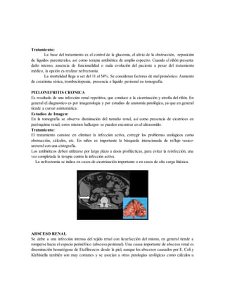 Tratamiento:
La base del tratamiento es el control de la glucemia, el alivio de la obstrucción, reposición
de líquidos parenterales, así como terapia antibiótica de amplio espectro. Cuando el riñón presenta
daño intenso, ausencia de funcionalidad o mala evolución del paciente a pesar del tratamiento
médico, la opción es realizar nefrectomía.
La mortalidad llega a ser del 11 al 54%. Se consideran factores de mal pronóstico: Aumento
de creatinina sérica, trombocitopenia, presencia e liquido perirenal en tomografía.
PIELONEFRITIS CRONICA
Es resultado de una infección renal repetitiva, que conduce a la cicatrización y atrofia del riñón. En
general el diagnostico es por imagenologia y por estudios de anatomía patológica, ya que en general
tiende a cursar asintomática.
Estudios de Imagen:
En la tomografía se observa disminución del tamaño renal, así como presencia de cicatrices en
parénquima renal, estos mismos hallazgos se pueden encontrar en el ultrasonido.
Tratamiento:
El tratamiento consiste en eliminar la infección activa, corregir los problemas urológicos como
obstrucción, cálculos, etc. En niños es importante la búsqueda intencionada de reflujo vesico-
ureteral con una cistografía.
Los antibióticos deben utilizarse por largo plazo a dosis profilácticas, para evitar la reinfección, una
vez completada la terapia contra la infección activa.
La nefrectomía se indica en casos de cicatrización importante o en casos de alta carga litiásica.
ABSCESO RENAL
Se debe a una infección intensa del tejido renal con licuefacción del mismo, en general tiende a
romperse hacia el espacio perinéfrico (absceso perirenal). Una causa importante de absceso renal es
diseminación hematógena de Etafilococos desde la piel, aunque los abscesos causados por E. Coli y
Klebisiella también son muy comunes y se asocian a otras patologías urológicas como cálculos u
 