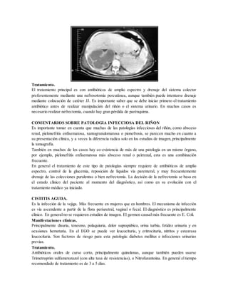 Tratamiento.
El tratamiento principal es con antibióticos de amplio espectro y drenaje del sistema colector
preferentemente mediante una nefrosotomía percutánea, aunque también puede intentarse drenaje
mediante colocación de catéter JJ. Es importante saber que se debe iniciar primero el tratamiento
antibiótico antes de realizar manipulación del riñón o el sistema urinario. En muchos casos es
necesario realizar nefrectomía, cuando hay gran pérdida de parénquima.
COMENTARIOS SOBRE PATOLOGIA INFECCIOSA DEL RIÑON
Es importante tomar en cuenta que muchas de las patologías infecciosas del riñón, como absceso
renal, pielonefritis enfisematosa, xantogranulomatosa o pionefrosis, se parecen mucho en cuanto a
su presentación clínica, y a veces la diferencia radica solo en los estudios de imagen, principalmente
la tomografía.
También en muchos de los casos hay co-existencia de más de una patología en un mismo órgano,
por ejemplo, pielonefritis enfisematosa más absceso renal o peirrenal, esta es una combinación
frecuente.
En general el tratamiento de este tipo de patologías siempre requiere de antibióticos de amplio
espectro, control de la glucemia, reposición de líquidos vía parenteral, y muy frecuentemente
drenaje de las colecciones purulentas o bien nefrectomía. La decisión de la nefrectomía se basa en
el estado clínico del paciente al momento del diagnóstico, así como en su evolución con el
tratamiento médico ya iniciado.
CISTITIS AGUDA.
Es la infección de la vejiga. Más frecuente en mujeres que en hombres. El mecanismo de infección
es vía ascendente a partir de la flora periuretral, vaginal o fecal. El diagnóstico es principalmente
clínico. En general no se requieren estudios de imagen. El germen causal más frecuente es E. Coli.
Manifestaciones clínicas.
Principalmente disuria, tenesmo, polaquiuria, dolor suprapúbico, orina turbia, fetidez urinaria y en
ocasiones hematuria. En el EGO se puede ver leucocituria, y eritrocituria, nitritos y estearasa
leucocitaria. Son factores de riesgo para esta patología: diabetes mellitus e infecciones urinarias
previas.
Tratamiento.
Antibióticos orales de curso corto, principalmente quinolonas, aunque también pueden usarse
Trimetroprim sulfametozazol (con alta tasa de resistencias), o Nitrofurantoina. En general el tiempo
recomendado de tratamiento es de 3 a 5 días.
 