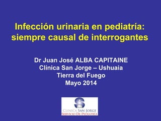 Infección urinaria en pediatría:
siempre causal de interrogantes
Dr Juan José ALBA CAPITAINE
Clínica San Jorge – Ushuaia
Tierra del Fuego
Mayo 2014
 