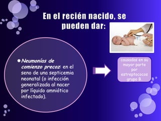  En el recién nacido, se pueden dar:Neumonías de comienzo precoz: en el seno de una septicemia neonatal (o infección generalizada al nacer por líquido amniótico infectado).causadas en su mayor parte por estreptococos grupo B.