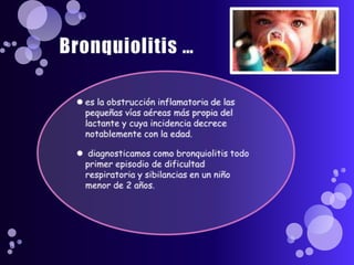Bronquiolitis …es la obstrucción inflamatoria de las pequeñas vías aéreas más propia del lactante y cuya incidencia decrece notablemente con la edad.diagnosticamos como bronquiolitis todo primer episodio de dificultad respiratoria y sibilancias en un niño menor de 2 años.