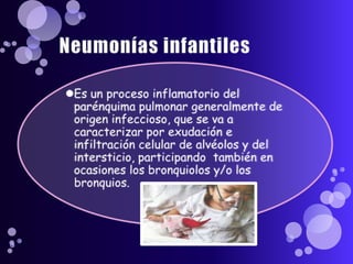 Neumonías infantiles Es un proceso inflamatorio del parénquima pulmonar generalmente de origen infeccioso, que se va a caracterizar por exudación e infiltración celular de alvéolos y del intersticio, participando  también en ocasiones los bronquiolos y/o los bronquios.