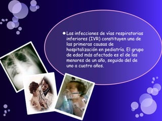 Las infecciones de vías respiratorias inferiores (IVR) constituyen una de las primeras causas de hospitalización en pediatría. El grupo de edad más afectado es el de los menores de un año, seguido del de uno a cuatro años.