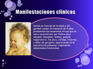 Manifestaciones clinicasVarían en función de la edad y del germen causal. En menores de 4 años predominan las neumonías víricas que se van a caracterizar por fiebre poco elevada, taquipnea, disnea, quejido respiratorio, tos seca, cefalea, rinorrea y dolor de garganta, apareciendo en la auscultación pulmonar crepitantes diseminados bilaterales.