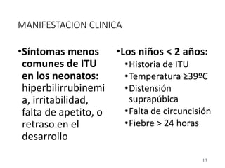 MANIFESTACION CLINICA
•Síntomas menos
comunes de ITU
en los neonatos:
hiperbilirrubinemi
a, irritabilidad,
falta de apetito, o
retraso en el
desarrollo
•Los niños < 2 años:
•Historia de ITU
•Temperatura ≥39ºC
•Distensión
suprapúbica
•Falta de circuncisión
•Fiebre > 24 horas
13
 