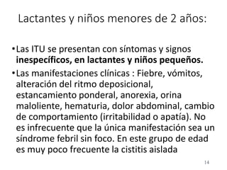 Lactantes y niños menores de 2 años:
•Las ITU se presentan con síntomas y signos
inespecíficos, en lactantes y niños pequeños.
•Las manifestaciones clínicas : Fiebre, vómitos,
alteración del ritmo deposicional,
estancamiento ponderal, anorexia, orina
maloliente, hematuria, dolor abdominal, cambio
de comportamiento (irritabilidad o apatía). No
es infrecuente que la única manifestación sea un
síndrome febril sin foco. En este grupo de edad
es muy poco frecuente la cistitis aislada
14
 