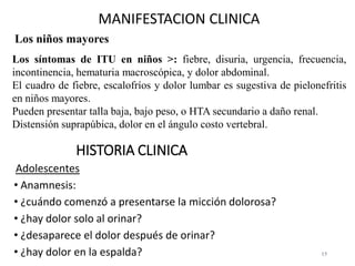 15
Los niños mayores
MANIFESTACION CLINICA
Los síntomas de ITU en niños >: fiebre, disuria, urgencia, frecuencia,
incontinencia, hematuria macroscópica, y dolor abdominal.
El cuadro de fiebre, escalofríos y dolor lumbar es sugestiva de pielonefritis
en niños mayores.
Pueden presentar talla baja, bajo peso, o HTA secundario a daño renal.
Distensión suprapúbica, dolor en el ángulo costo vertebral.
HISTORIA CLINICA
Adolescentes
• Anamnesis:
• ¿cuándo comenzó a presentarse la micción dolorosa?
• ¿hay dolor solo al orinar?
• ¿desaparece el dolor después de orinar?
• ¿hay dolor en la espalda?
 