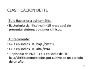 CLASIFICACION DE ITU
ITU o Bacteriuria asintomática:
•Bacteriuria significativa(>=10 5UFC/ml Orina) sin
presentar síntomas o signos clínicos.
ITU recurrente:
•>= 3 episodios ITU baja /cistitis
•>= 2 episodios ITU alta /PNA
•1 episodio de PNA + >= 1 episodio de ITU
baja/cistitis demostrados por cultivo en un período
de un año.
16
 