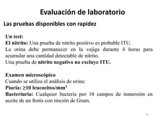 19
Las pruebas disponibles con rapidez
Evaluación de laboratorio
Un test:
El nitrito: Una prueba de nitrito positivo es probable ITU.
La orina debe permanecer en la vejiga durante 4 horas para
acumular una cantidad detectable de nitrito.
Una prueba de nitrito negativo no excluye ITU.
Examen microscópico
Cuando se utiliza el análisis de orina:
Piuria: ≥10 leucocitos/mm3
Bacteriuria: Cualquier bacteria por 10 campos de inmersión en
aceite de un frotis con tinción de Gram.
 