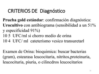 CRITERIOS DE Diagnóstico
21
Prueba gold estándar: confirmación diagnóstica:
Urocultivo con antibiograma (sensibilidad a un 51%
y especificidad 91%)
10 5 UFC/ml si chorro medio de orina
10 4 UFC/ ml cateterismo vesico transuretarl
Examen de Orina: bioquimica: buscar bacterias
(gram), estearasa leucocitaria, nitritos,proteinuria,
leucocituria, piuria, o cilincdros leucocitarios
 